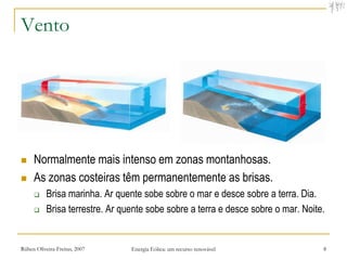 Vento




    Normalmente mais intenso em zonas montanhosas.
    As zonas costeiras têm permanentemente as brisas.
          Brisa marinha. Ar quente sobe sobre o mar e desce sobre a terra. Dia.
          Brisa terrestre. Ar quente sobe sobre a terra e desce sobre o mar. Noite.


Rúben Oliveira-Freitas, 2007     Energia Eólica: um recurso renovável              8
 
