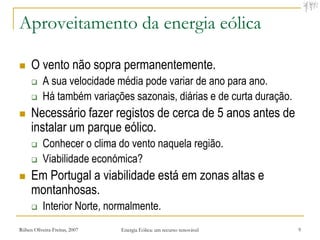 Aproveitamento da energia eólica

    O vento não sopra permanentemente.
          A sua velocidade média pode variar de ano para ano.
          Há também variações sazonais, diárias e de curta duração.
    Necessário fazer registos de cerca de 5 anos antes de
     instalar um parque eólico.
          Conhecer o clima do vento naquela região.
          Viabilidade económica?
    Em Portugal a viabilidade está em zonas altas e
     montanhosas.
          Interior Norte, normalmente.
Rúben Oliveira-Freitas, 2007   Energia Eólica: um recurso renovável    9
 