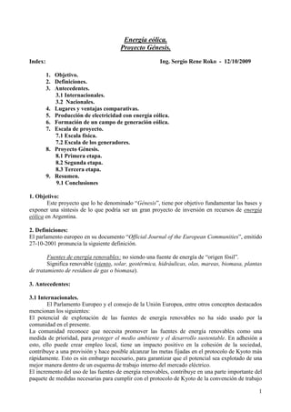 Energía eólica.
                                      Proyecto Génesis.
Index:                                                 Ing. Sergio Rene Roko - 12/10/2009

         1. Objetivo.
         2. Definiciones.
         3. Antecedentes.
            3.1 Internacionales.
            3.2 Nacionales.
         4. Lugares y ventajas comparativas.
         5. Producción de electricidad con energía eólica.
         6. Formación de un campo de generación eólica.
         7. Escala de proyecto.
            7.1 Escala física.
            7.2 Escala de los generadores.
         8. Proyecto Génesis.
            8.1 Primera etapa.
            8.2 Segunda etapa.
            8.3 Tercera etapa.
         9. Resumen.
            9.1 Conclusiones

1. Objetivo:
        Este proyecto que lo he denominado “Génesis”, tiene por objetivo fundamentar las bases y
exponer una síntesis de lo que podría ser un gran proyecto de inversión en recursos de energía
eólica en Argentina.

2. Definiciones:
El parlamento europeo en su documento “Official Journal of the European Communities”, emitido
27-10-2001 pronuncia la siguiente definición.

        Fuentes de energía renovables: no siendo una fuente de energía de “origen fósil”.
        Significa renovable (viento, solar, geotérmica, hidráulicas, olas, mareas, biomasa, plantas
de tratamiento de residuos de gas o biomasa).

3. Antecedentes:

3.1 Internacionales.
        El Parlamento Europeo y el consejo de la Unión Europea, entre otros conceptos destacados
mencionan los siguientes:
El potencial de explotación de las fuentes de energía renovables no ha sido usado por la
comunidad en el presente.
La comunidad reconoce que necesita promover las fuentes de energía renovables como una
medida de prioridad, para proteger el medio ambiente y el desarrollo sustentable. En adhesión a
esto, ello puede crear empleo local, tiene un impacto positivo en la cohesión de la sociedad,
contribuye a una provisión y hace posible alcanzar las metas fijadas en el protocolo de Kyoto más
rápidamente. Esto es sin embargo necesario, para garantizar que el potencial sea explotado de una
mejor manera dentro de un esquema de trabajo interno del mercado eléctrico.
El incremento del uso de las fuentes de energía renovables, contribuye en una parte importante del
paquete de medidas necesarias para cumplir con el protocolo de Kyoto de la convención de trabajo

                                                                                                 1
 