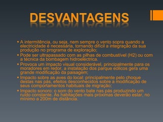 A intermitência, ou seja, nem sempre o vento sopra quando a electricidade é necessária, tornando difícil a integração da sua produção no programa de exploração; Pode ser ultrapassado com as pilhas de combustível (H2) ou com a técnica da bombagem hidroeléctrica. Provoca um impacto visual considerável, principalmente para os moradores em redor, a instalação dos parque eólicos gera uma grande modificação da paisagem; Impacto sobre as aves do local: principalmente pelo choque destas nas pás, efeitos desconhecidos sobre a modificação de seus comportamentos habituais de migração; Impacto sonoro: o som do vento bate nas pás produzindo um ruído constante. As habitações mais próximas deverão estar, no mínimo a 200m de distância. 