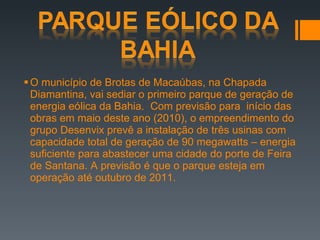 O município de Brotas de Macaúbas, na Chapada Diamantina, vai sediar o primeiro parque de geração de energia eólica da Bahia.  Com previsão para  início das obras em maio deste ano (2010), o empreendimento do grupo Desenvix prevê a instalação de três usinas com capacidade total de geração de 90 megawatts – energia suficiente para abastecer uma cidade do porte de Feira de Santana. A previsão é que o parque esteja em operação até outubro de 2011.  