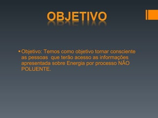 Objetivo: Temos como objetivo tornar consciente as pessoas  que terão acesso as informações apresentada sobre Energia por processo NÃO POLUENTE.  