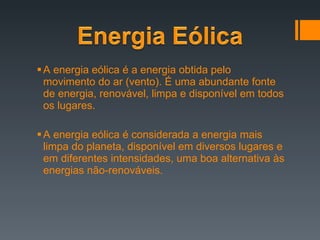 A energia eólica é a energia obtida pelo movimento do ar (vento). É uma abundante fonte de energia, renovável, limpa e disponível em todos os lugares. A energia eólica é considerada a energia mais limpa do planeta, disponível em diversos lugares e em diferentes intensidades, uma boa alternativa às energias não-renováveis. 
