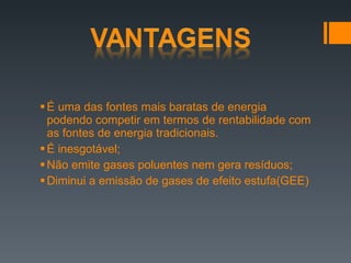 É uma das fontes mais baratas de energia podendo competir em termos de rentabilidade com as fontes de energia tradicionais. É inesgotável; Não emite gases poluentes nem gera resíduos; Diminui a emissão de gases de efeito estufa(GEE) 