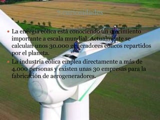 7.curiosidades

 La energía eólica está conociendo un crecimiento
  importante a escala mundial. Actualmente se
  calculan unos 30.000 generadores eólicos repartidos
  por el planeta.
 La industria eólica emplea directamente a más de
  4.000 personas y existen unas 30 empresas para la
  fabricación de aerogeneradores.
 