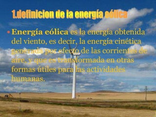  Energía eólica es la energía obtenida
 del viento, es decir, la energía cinética
 generada por efecto de las corrientes de
 aire, y que es transformada en otras
 formas útiles para las actividades
 humanas.
 