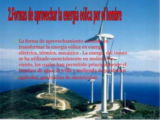    La forma de aprovechamiento consiste en
    transformar la energía eólica en energía
    eléctrica, térmica, mecánica . La energía del viento
    se ha utilizado esencialmente en molinos de
    viento, los cuales han permitido principalmente el
    bombeo de agua, la trilla y molienda de productos
   agrícolas, generación de electricidad.
 