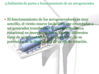 3.Definición de partes y funcionamiento de un aerogenerador



 El funcionamiento de los aerogeneradores es muy
 sencillo, el viento mueve las hélices que conectadas a
 un generador transforman la energía mecánica
 rotacional en energía eléctrica. Existen diferentes
 tipos de aerogeneradores, de generador, de su
 potencia y de la disposición de su eje de rotación.
 