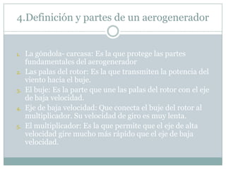 4.Definición y partes de un aerogenerador


1.   La góndola- carcasa: Es la que protege las partes
     fundamentales del aerogenerador
2.   Las palas del rotor: Es la que transmiten la potencia del
     viento hacía el buje.
3.   El buje: Es la parte que une las palas del rotor con el eje
     de baja velocidad.
4.   Eje de baja velocidad: Que conecta el buje del rotor al
     multiplicador. Su velocidad de giro es muy lenta.
5.   El multiplicador: Es la que permite que el eje de alta
     velocidad gire mucho más rápido que el eje de baja
     velocidad.
 