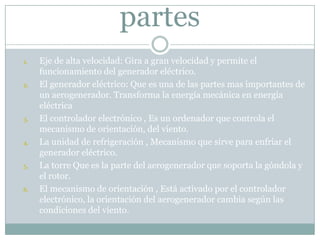 partes
1.   Eje de alta velocidad: Gira a gran velocidad y permite el
     funcionamiento del generador eléctrico.
2.   El generador eléctrico: Que es una de las partes mas importantes de
     un aerogenerador. Transforma la energía mecánica en energía
     eléctrica
3.   El controlador electrónico , Es un ordenador que controla el
     mecanismo de orientación, del viento.
4.   La unidad de refrigeración , Mecanismo que sirve para enfriar el
     generador eléctrico.
5.   La torre Que es la parte del aerogenerador que soporta la góndola y
     el rotor.
6.   El mecanismo de orientación , Está activado por el controlador
     electrónico, la orientación del aerogenerador cambia según las
     condiciones del viento.
 