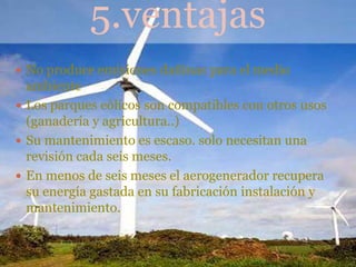5.ventajas
 No produce emisiones dañinas para el medio
  ambiente
 Los parques eólicos son compatibles con otros usos
  (ganadería y agricultura..)
 Su mantenimiento es escaso. solo necesitan una
  revisión cada seis meses.
 En menos de seis meses el aerogenerador recupera
  su energía gastada en su fabricación instalación y
  mantenimiento.
 