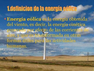 Energía eólica  es la energía obtenida del viento, es decir, la energía cinética generada por efecto de las corrientes de aire, y que es transformada en otras formas útiles para las actividades humanas.  1.definicion de la energía eólica 