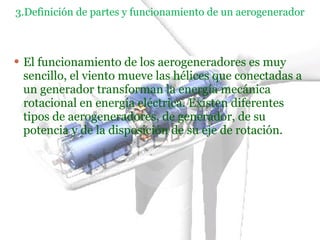 3.Definición de partes y funcionamiento de un aerogenerador El funcionamiento de los aerogeneradores es muy sencillo, el viento mueve las hélices que conectadas a un generador transforman la energía mecánica rotacional en energía eléctrica. Existen diferentes tipos de aerogeneradores, de generador, de su potencia y de la disposición de su eje de rotación. 