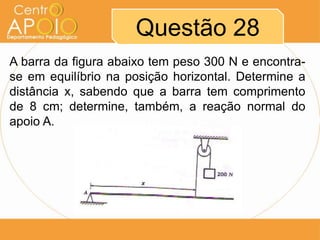 Questão 28
A barra da figura abaixo tem peso 300 N e encontrase em equilíbrio na posição horizontal. Determine a
distância x, sabendo que a barra tem comprimento
de 8 cm; determine, também, a reação normal do
apoio A.

 