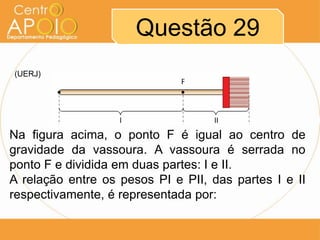 Questão 29
(UERJ)

Na figura acima, o ponto F é igual ao centro de
gravidade da vassoura. A vassoura é serrada no
ponto F e dividida em duas partes: I e II.
A relação entre os pesos PI e PII, das partes I e II
respectivamente, é representada por:

 