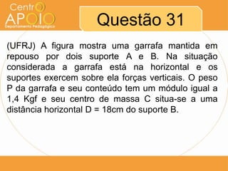 Questão 31
(UFRJ) A figura mostra uma garrafa mantida em
repouso por dois suporte A e B. Na situação
considerada a garrafa está na horizontal e os
suportes exercem sobre ela forças verticais. O peso
P da garrafa e seu conteúdo tem um módulo igual a
1,4 Kgf e seu centro de massa C situa-se a uma
distância horizontal D = 18cm do suporte B.

 