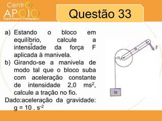 Questão 33
a) Estando
o
bloco
em
equilíbrio,
calcule
a
intensidade da força F
aplicada à manivela.
b) Girando-se a manivela de
modo tal que o bloco suba
com aceleração constante
de intensidade 2,0 ms2,
calcule a tração no fio.
Dado:aceleração da gravidade:
g = 10 . s-2

 