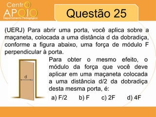 Questão 25
(UERJ) Para abrir uma porta, você aplica sobre a
maçaneta, colocada a uma distância d da dobradiça,
conforme a figura abaixo, uma força de módulo F
perpendicular à porta.
Para obter o mesmo efeito, o
módulo da força que você deve
aplicar em uma maçaneta colocada
a uma distância d/2 da dobradiça
desta mesma porta, é:
a) F/2
b) F
c) 2F
d) 4F

 
