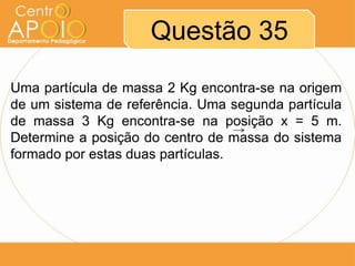 Questão 35
Uma partícula de massa 2 Kg encontra-se na origem
de um sistema de referência. Uma segunda partícula
de massa 3 Kg encontra-se na posição x = 5 m.
Determine a posição do centro de massa do sistema
formado por estas duas partículas.

 