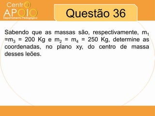 Questão 36
Sabendo que as massas são, respectivamente, m1
=m3 = 200 Kg e m2 = m4 = 250 Kg, determine as
coordenadas, no plano xy, do centro de massa
desses leões.

 
