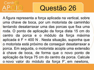 Questão 26
A figura representa a força aplicada na vertical, sobre
uma chave de boca, por um motorista de caminhão
tentando desatarraxar uma das porcas que fixa uma
roda. O ponto de aplicação da força dista 15 cm do
centro da porca e o módulo da força máxima
aplicada é F = 400 N . Nesta situação, suponha que
o motorista está próximo de conseguir desatarraxar a
porca. Em seguida, o motorista acopla uma extensão
à chave de boca, de forma que o novo ponto de
aplicação da força 75 cm do centro da porca. Calcule
o novo valor do módulo da força F’, em newtons,

 