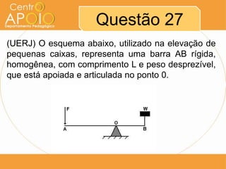 Questão 27
(UERJ) O esquema abaixo, utilizado na elevação de
pequenas caixas, representa uma barra AB rígida,
homogênea, com comprimento L e peso desprezível,
que está apoiada e articulada no ponto 0.

 