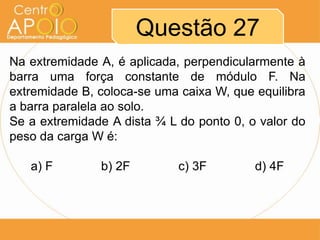 Questão 27
Na extremidade A, é aplicada, perpendicularmente à
barra uma força constante de módulo F. Na
extremidade B, coloca-se uma caixa W, que equilibra
a barra paralela ao solo.
Se a extremidade A dista ¾ L do ponto 0, o valor do
peso da carga W é:
a) F

b) 2F

c) 3F

d) 4F

 