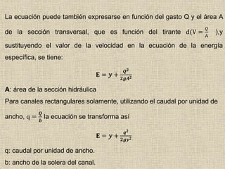 La ecuación puede también expresarse en función del gasto Q y el área A
de la sección transversal, que es función del tirante d(V =
𝑄
A
),y
sustituyendo el valor de la velocidad en la ecuación de la energía
específica, se tiene:
𝐄 = 𝒚 +
𝑸 𝟐
𝟐𝒈𝑨 𝟐
A: área de la sección hidráulica
Para canales rectangulares solamente, utilizando el caudal por unidad de
ancho, q =
𝑸
𝒃
la ecuación se transforma así
𝐄 = 𝒚 +
𝒒 𝟐
𝟐𝒈𝒚 𝟐
q: caudal por unidad de ancho.
b: ancho de la solera del canal.
 