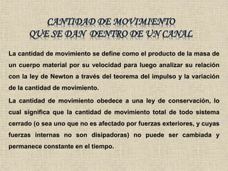 La cantidad de movimiento se define como el producto de la masa de
un cuerpo material por su velocidad para luego analizar su relación
con la ley de Newton a través del teorema del impulso y la variación
de la cantidad de movimiento.
La cantidad de movimiento obedece a una ley de conservación, lo
cual significa que la cantidad de movimiento total de todo sistema
cerrado (o sea uno que no es afectado por fuerzas exteriores, y cuyas
fuerzas internas no son disipadoras) no puede ser cambiada y
permanece constante en el tiempo.
 