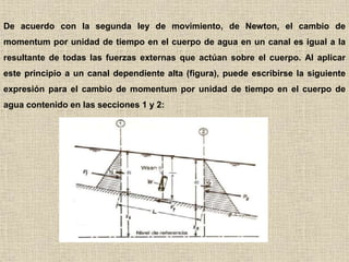 De acuerdo con la segunda ley de movimiento, de Newton, el cambio de
momentum por unidad de tiempo en el cuerpo de agua en un canal es igual a la
resultante de todas las fuerzas externas que actúan sobre el cuerpo. Al aplicar
este principio a un canal dependiente alta (figura), puede escribirse la siguiente
expresión para el cambio de momentum por unidad de tiempo en el cuerpo de
agua contenido en las secciones 1 y 2:
 