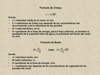 Formula de Chezy:
𝒗 = 𝑪 𝑹𝑺
Donde:
• v = velocidad media en el canal, en m/s
• C = coeficiente de Chezy que depende de las características del
escurrimiento y de la naturaleza de las paredes.
• R = radio hidráulico, en m.
• S = pendiente de la línea de energía, para el flujo uniforme, es también la
pendiente de la superficie libre de agua y la pendiente del fondo del canal,
en m/m
Fórmula de Bazin
C=
𝟖𝟕
𝟏+
𝜸
𝑹
luego v=
𝟖𝟕
𝟏+
𝜸
𝑹
𝑹𝑺
Donde
• v= velocidad media, m/s
• R=radio hidráulico, m
• S =pendiente de la línea de energía, m/m
• 𝜸 =coeficiente que depende de las características de rugosidad de las
paredes del canal
 
