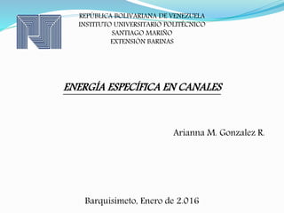 REPÚBLICA BOLIVARIANA DE VENEZUELA
INSTITUTO UNIVERSITARIO POLITÉCNICO
SANTIAGO MARIÑO
EXTENSIÓN BARINAS
ENERGÍA ESPECÍFICA EN CANALES
Arianna M. Gonzalez R.
Barquisimeto, Enero de 2.016
 