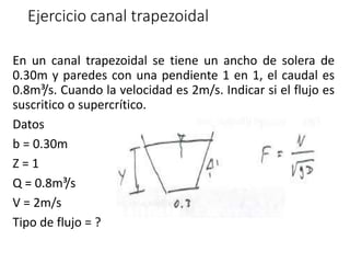 Ejercicio canal trapezoidal
En un canal trapezoidal se tiene un ancho de solera de
0.30m y paredes con una pendiente 1 en 1, el caudal es
0.8m³/s. Cuando la velocidad es 2m/s. Indicar si el flujo es
suscritico o supercrítico.
Datos
b = 0.30m
Z = 1
Q = 0.8m³/s
V = 2m/s
Tipo de flujo = ?
 