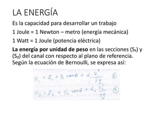 LA ENERGÍA
Es la capacidad para desarrollar un trabajo
1 Joule = 1 Newton – metro (energía mecánica)
1 Watt = 1 Joule (potencia eléctrica)
La energía por unidad de peso en las secciones (S₁) y
(S₂) del canal con respecto al plano de referencia.
Según la ecuación de Bernoulli, se expresa así:
 