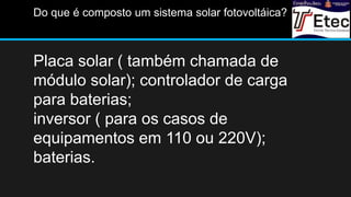 Placa solar ( também chamada de
módulo solar); controlador de carga
para baterias;
inversor ( para os casos de
equipamentos em 110 ou 220V);
baterias.
Do que é composto um sistema solar fotovoltáica?
 