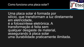 Como funciona uma placa solar?
Uma placa solar é formada por
silício, que transformam a luz diretamente
em eletricidade,
é a fotossíntese eletrónica. A
transformação é feita sem
qualquer desgaste de material,
assegurando à placa solar
uma durabilidade praticamente ilimitada.
 