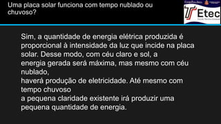 Uma placa solar funciona com tempo nublado ou
chuvoso?
Sim, a quantidade de energia elétrica produzida é
proporcional à intensidade da luz que incide na placa
solar. Desse modo, com céu claro e sol, a
energia gerada será máxima, mas mesmo com céu
nublado,
haverá produção de eletricidade. Até mesmo com
tempo chuvoso
a pequena claridade existente irá produzir uma
pequena quantidade de energia.
 