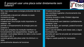 Sim, mas nesse caso a energia produzida não terá
onde ser
armazenada e deverá ser utilizada no exato
momento em que
estiver sendo gerada .
A bateria tem uma função muito importante no
sistema - ela
permite o armazenamento de energia para uso
posterior e
evita que variações da insolação interfiram no
funcionamento dos equipamentos. Imagine, por
exemplo, você esteja falando no rádio e uma nuvem
escureça o sol. A
corrente gerada pela placa solar iria diminuir e o
rádio
provavelmente deixaria de funcionar.
A bateria evita que
isso aconteça e garante o funcionamento dos
equipamentos
inclusive durante a noite. Existem algumas
aplicações onde
o funcionamento sem baterias é perfeitamente
aceitável. Uma
bomba de água, por exemplo, poderá funcionar
adequadamente
sem o uso de bateria, pois nesse caso, a água
bombeada nos
períodos em que há sol pode ser armazenada
numa caixa
d'água e usada quando for necessária .
É possível usar uma placa solar diretamente sem
bateria?
 