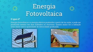 Energia
Fotovoltaica
O que é?
Energia fotovoltaica é a energia elétrica produzida a partir de luz solar, e pode ser
produzida mesmo em dias nublados ou chuvosos. Quanto maior for a radiação
solar maior será a quantidade de eletricidade produzida.
 