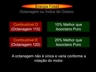 Energia Fóssil
    Octanagem ou Índice de Octano


 Combustível D          10% Melhor que
(Octanagem 110)          Isooctano Puro

 Combustível E          20% Melhor que
(Octanagem 120)          Isooctano Puro


A octanagem não é única e varia conforme a
            rotação do motor.
 