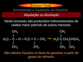 Energia Fóssil
      Aumentando a Qualidade da Gasolina
              Alquilação ou Alcoilação
Neste processo são produzidos hidrocarbonetos de
    cadeia maior partindo de outros menores.
     CH3                               CH3
      |                                |
H3C – C – H + H2C = C – CH3        H3C C CH2CHCH3
      |             |                  |    |
     CH3           CH3                 CH3 CH3
São obtidos líquidos na faixa da gasolina a partir de
                 gases de refinaria.
 