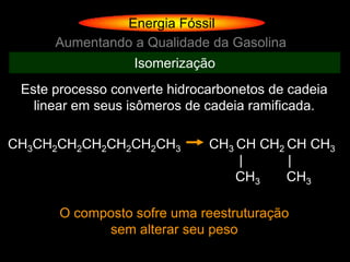 Energia Fóssil
      Aumentando a Qualidade da Gasolina
                  Isomerização
 Este processo converte hidrocarbonetos de cadeia
   linear em seus isômeros de cadeia ramificada.

CH3CH2CH2CH2CH2CH2CH3         CH3 CH CH2 CH CH3
                                  |      |
                                  CH3    CH3

       O composto sofre uma reestruturação
             sem alterar seu peso
 