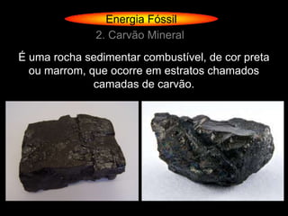 Energia Fóssil
              2. Carvão Mineral
É uma rocha sedimentar combustível, de cor preta
  ou marrom, que ocorre em estratos chamados
              camadas de carvão.
 