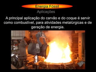 Energia Fóssil
                   Aplicações
 A principal aplicação do carvão e do coque é servir
como combustível, para atividades metalúrgicas e de
                  geração de energia.
 