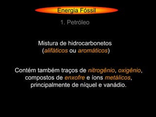 Energia Fóssil
                1. Petróleo


        Mistura de hidrocarbonetos
         (alifáticos ou aromáticos)


Contém também traços de nitrogênio, oxigênio,
   compostos de enxofre e íons metálicos,
     principalmente de níquel e vanádio.
 