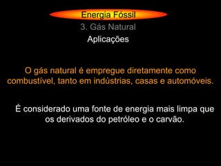 Energia Fóssil
                  3. Gás Natural
                    Aplicações


   O gás natural é empregue diretamente como
combustível, tanto em indústrias, casas e automóveis.


  É considerado uma fonte de energia mais limpa que
         os derivados do petróleo e o carvão.
 