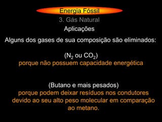 Energia Fóssil
                 3. Gás Natural
                   Aplicações
Alguns dos gases de sua composição são eliminados:

                   (N2 ou CO2)
    porque não possuem capacidade energética


              (Butano e mais pesados)
    porque podem deixar resíduos nos condutores
  devido ao seu alto peso molecular em comparação
                      ao metano.
 