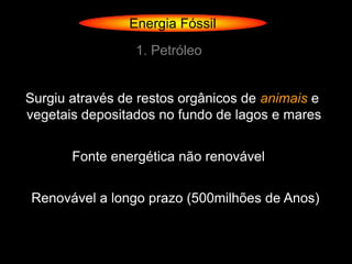 Energia Fóssil
                 1. Petróleo


Surgiu através de restos orgânicos de animais e
vegetais depositados no fundo de lagos e mares


       Fonte energética não renovável


Renovável a longo prazo (500milhões de Anos)
 