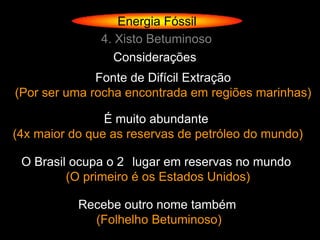 Energia Fóssil
               4. Xisto Betuminoso
                  Considerações
              Fonte de Difícil Extração
(Por ser uma rocha encontrada em regiões marinhas)

                É muito abundante
(4x maior do que as reservas de petróleo do mundo)

 O Brasil ocupa o 2 lugar em reservas no mundo
         (O primeiro é os Estados Unidos)

           Recebe outro nome também
             (Folhelho Betuminoso)
 