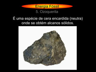 Energia Fóssil
            5. Ozoquerita
É uma espécie de cera encardida (neutra)
    onde se obtém alcanos sólidos.
 